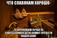 что славянам хорошо- то европейцам лучше не соваться!никогда не поймут прелести нашей бани!