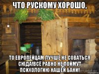 что рускому хорошо, то европейцам лучше не соваться сюда!всё равно не поймут психологию нашей бани!