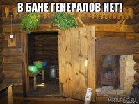 в бане генералов нет! 