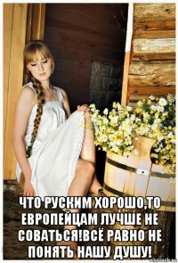  что руским хорошо,то европейцам лучше не соваться!всё равно не понять нашу душу!