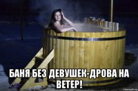  баня без девушек-дрова на ветер!