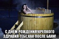  с днём рождения!крепкого здравия тебе,как после бани!