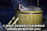  22 марта-богиня веста,исконный славянский женский день!