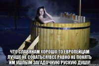  что славянам хорошо,то европейцам лучше не соваться!всё равно не понять им ушлым загадочную рускую душу!