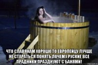  что славянам хорошо,то европейцу лучше не стараться понять,почему руские все прадники празднуют с банями!