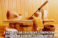  в ночь с 23 на 24 червеня-славянский день ивана купала!с лёгким паром!