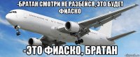 -братан смотри не разбейся, это будет фиаско -это фиаско, братан