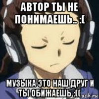 автор ты не понимаешь.. :( музыка это наш друг и ты обижаешь :((