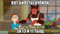 вот билеты купила за 13 и 17 тыщ