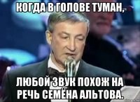когда в голове туман, любой звук похож на речь семёна альтова.
