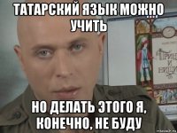 татарский язык можно учить но делать этого я, конечно, не буду