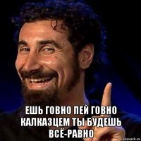  ешь говно пей говно калказцем ты будешь всё-равно