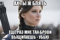 ах ты ж блять ещё раз мне так брови выщипаешь - убью