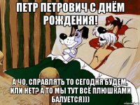 петр петрович с днём рождения! а чо, справлять то сегодня будем, или нет? а то мы тут всё плюшками балуется)))