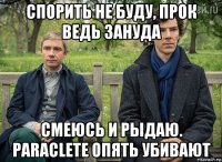 спорить не буду, прок ведь зануда смеюсь и рыдаю. paraclete опять убивают