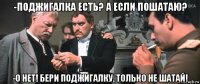 -поджигалка есть? а если пошатаю? -о нет! бери поджигалку, только не шатай!