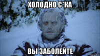 холодно с*ка вы заболейте