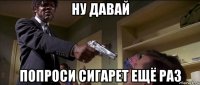 ну давай попроси сигарет ещё раз