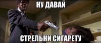 ну давай стрельни сигарету