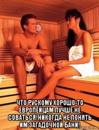  что рускому хорошо-то европейцам лучше не соваться!никогда не понять им загадочной бани!