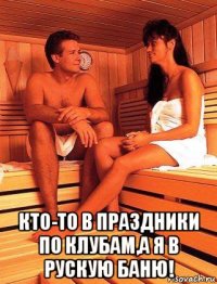  кто-то в праздники по клубам,а я в рускую баню!