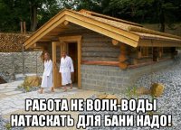  работа не волк-воды натаскать для бани надо!