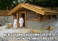  между нами,дикарями говоря,то что в ванной тратим время зря!