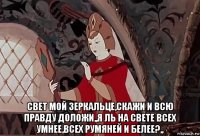  свет мой зеркальце,скажи и всю правду доложи,,я ль на свете всех умнее,всех румяней и белее?,,