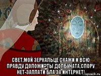  свет,мой зеркальце скажи и всю правду доложи?ты долбуната,спору нет-заплати бла за интернет!