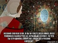  ксения собчак в вк,,я ль на свете всех умнее,всех румяней и белее?!тут её зеркальце в ответ,,то что ты страшилка,спору нет-поди ка у руских спроси?,,
