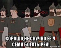  хорошо,не скучно её-у семи богатырей!