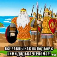  все равны как на подбор,с ними дядька черномор!