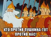  кто против пушкина-тот против нас!