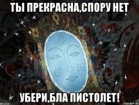 ты прекрасна,спору нет убери,бла пистолет!