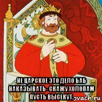  не царское это дело баб наказывать- скажу холопам пусть высекут.