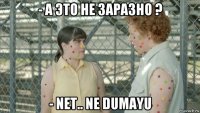 - а это не заразно ? - net.. ne dumayu