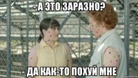 - а это заразно? - да как-то похуй мне