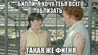 - билли, я хочу тебя всего облизать - такая же фигня