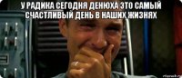 у радика сегодня денюха это самый счастливый день в наших жизнях 