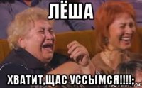 лёша хватит,щас уссымся!!!!;
