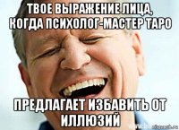 твое выражение лица, когда психолог-мастер таро предлагает избавить от иллюзий