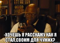  -хочешь я расскажу как я стал,своим для чужих?