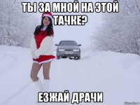 ты за мной на этой тачке? езжай драчи