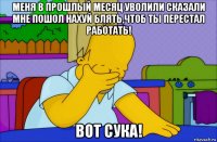 меня в прошлый месяц уволили сказали мне пошол нахуй блять,чтоб ты перестал работать! вот сука!
