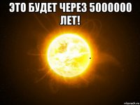это будет через 5000000 лет! 