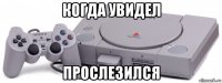 когда увидел прослезился