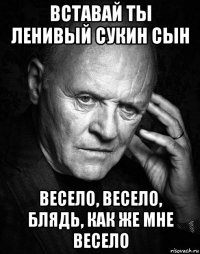 вставай ты ленивый сукин сын весело, весело, блядь, как же мне весело