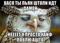 вася ты пьян штоли идт дамой неееет я просто кайф ловлю ашто