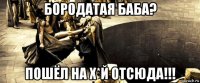 бородатая баба? пошёл на х*й отсюда!!!