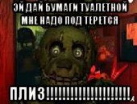 эй дай бумаги туалетной мне надо под терется плиз!!!!!!!!!!!!!!!!!!!!!